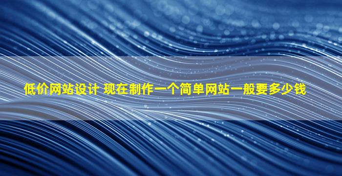 低价网站设计 现在制作一个简单网站一般要*